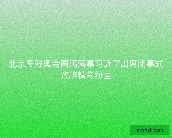 北京冬残奥会圆满落幕习近平出席闭幕式致辞精彩纷呈