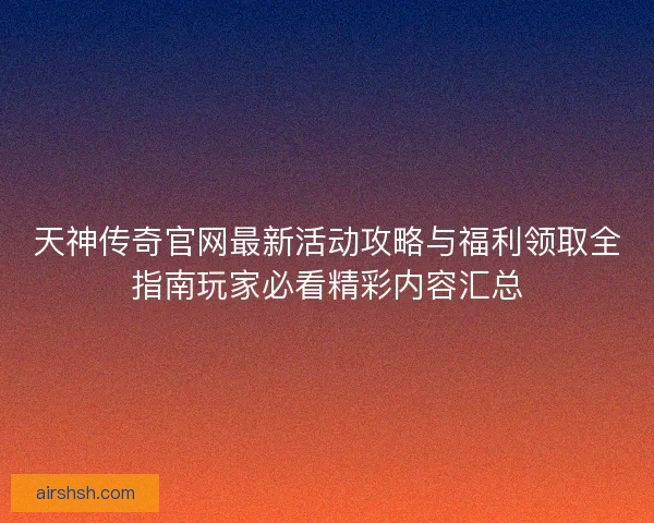 天神传奇官网最新活动攻略与福利领取全指南玩家必看精彩内容汇总